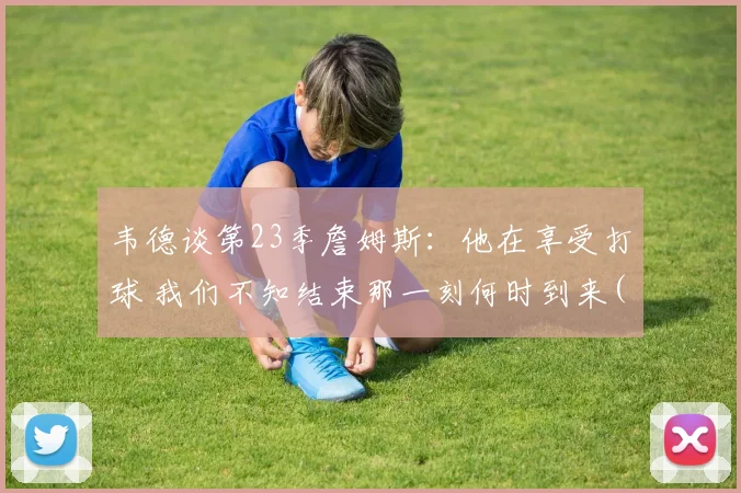 韦德谈第23季詹姆斯：他在享受打球 我们不知结束那一刻何时到来(1)