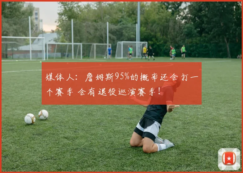 媒体人：詹姆斯95%的概率还会打一个赛季 会有退役巡演赛季！
