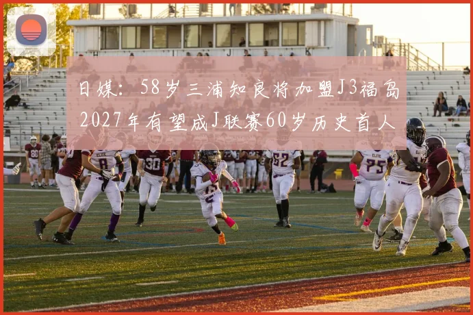 日媒：58岁三浦知良将加盟J3福岛 2027年有望成J联赛60岁历史首人