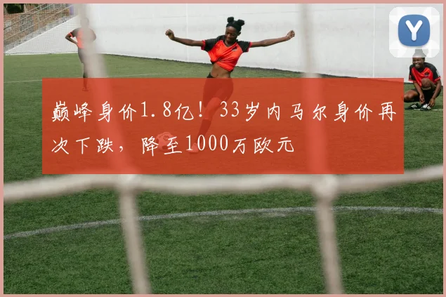 巅峰身价1.8亿！33岁内马尔身价再次下跌，降至1000万欧元