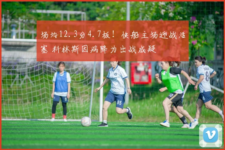 场均12.3分4.7板！快船主场迎战活塞 科林斯因病降为出战成疑