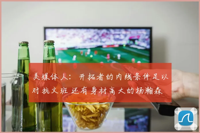 美媒体人：开拓者的内线条件足以对抗文班 还有身材高大的杨瀚森