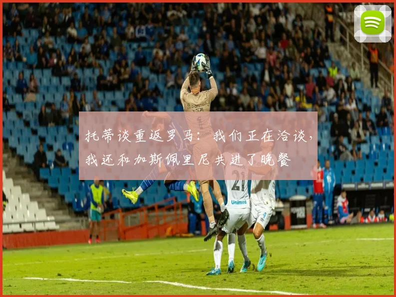 托蒂谈重返罗马：我们正在洽谈，我还和加斯佩里尼共进了晚餐