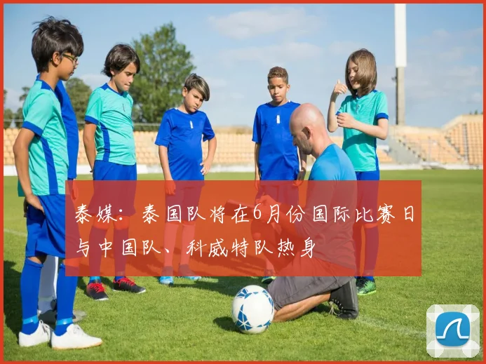 泰媒：泰国队将在6月份国际比赛日与中国队、科威特队热身