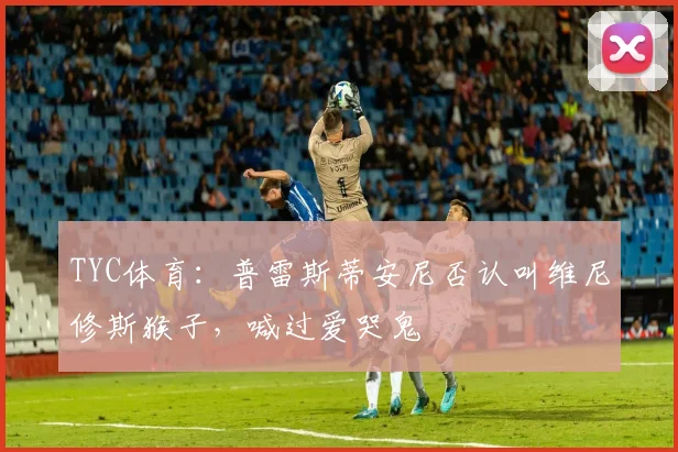 TYC体育：普雷斯蒂安尼否认叫维尼修斯猴子，喊过爱哭鬼